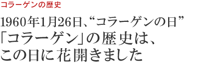 コラーゲンの歴史　1960年1月26日、“コラーゲンの日”「コラーゲン」の歴史は、この日に花開きました